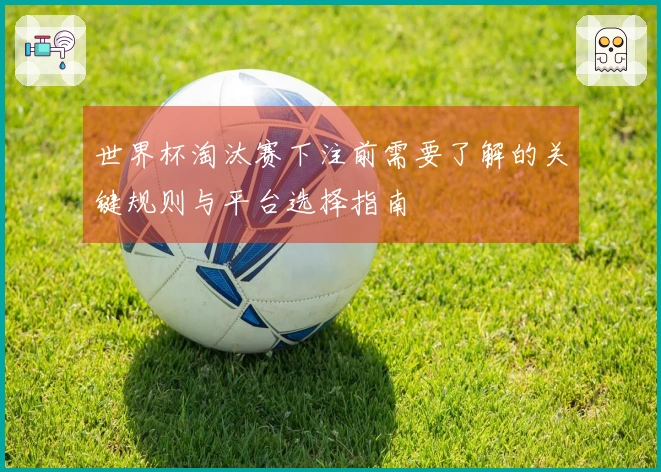世界杯淘汰赛下注前需要了解的关键规则与平台选择指南