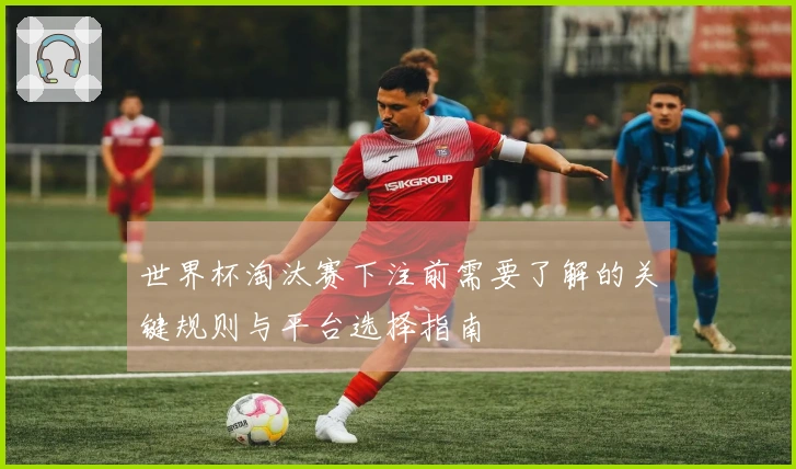 世界杯淘汰赛下注前需要了解的关键规则与平台选择指南