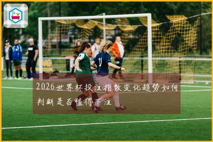 2026世界杯投注指数变化趋势如何判断是否值得下注