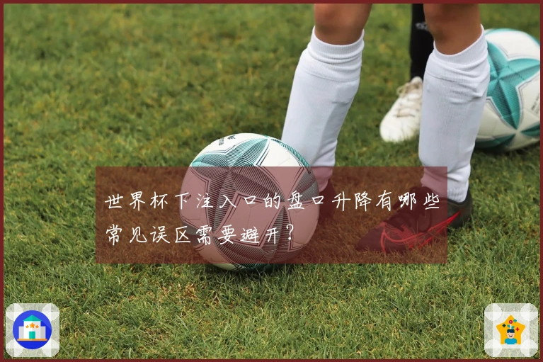 世界杯下注入口的盘口升降有哪些常见误区需要避开？