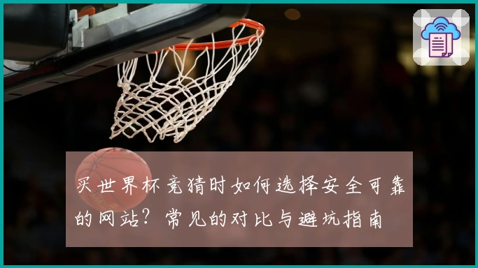 买世界杯竞猜时如何选择安全可靠的网站？常见的对比与避坑指南